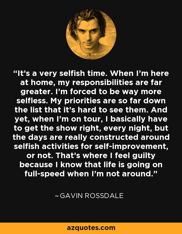 It's a very selfish time. When I'm here at home, my responsibilities are far greater. I'm forced to be way more selfless. My priorities are so far down the list that it's hard to see them. And yet, when I'm on tour, I basically have to get the show right, every night, but the days are really constructed around selfish activities for self-improvement, or not. That's where I feel guilty because I know that life is going on full-speed when I'm not around. - Gavin Rossdale