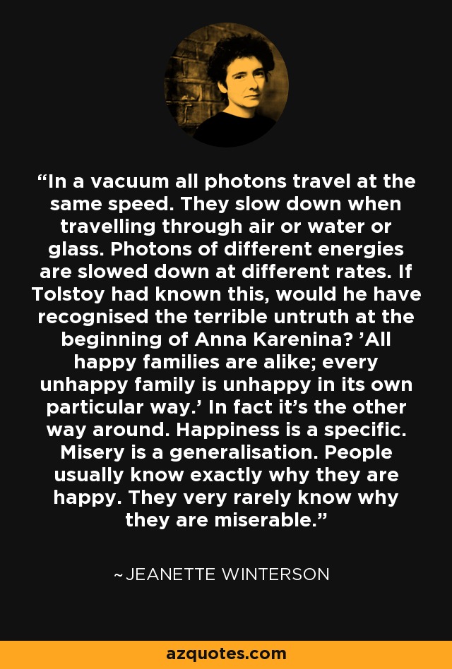 In a vacuum all photons travel at the same speed. They slow down when travelling through air or water or glass. Photons of different energies are slowed down at different rates. If Tolstoy had known this, would he have recognised the terrible untruth at the beginning of Anna Karenina? 'All happy families are alike; every unhappy family is unhappy in its own particular way.' In fact it's the other way around. Happiness is a specific. Misery is a generalisation. People usually know exactly why they are happy. They very rarely know why they are miserable. - Jeanette Winterson