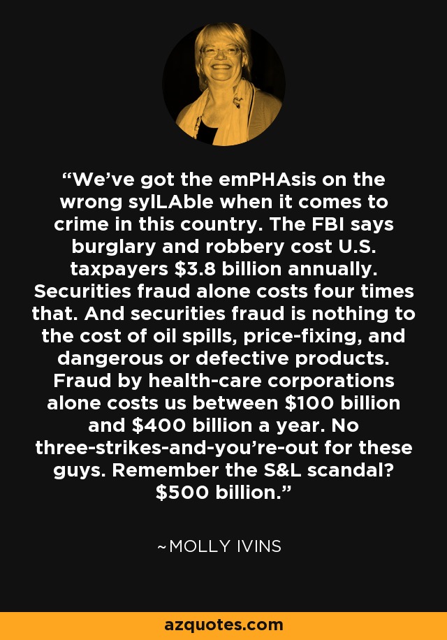We've got the emPHAsis on the wrong sylLAble when it comes to crime in this country. The FBI says burglary and robbery cost U.S. taxpayers $3.8 billion annually. Securities fraud alone costs four times that. And securities fraud is nothing to the cost of oil spills, price-fixing, and dangerous or defective products. Fraud by health-care corporations alone costs us between $100 billion and $400 billion a year. No three-strikes-and-you're-out for these guys. Remember the S&L scandal? $500 billion. - Molly Ivins