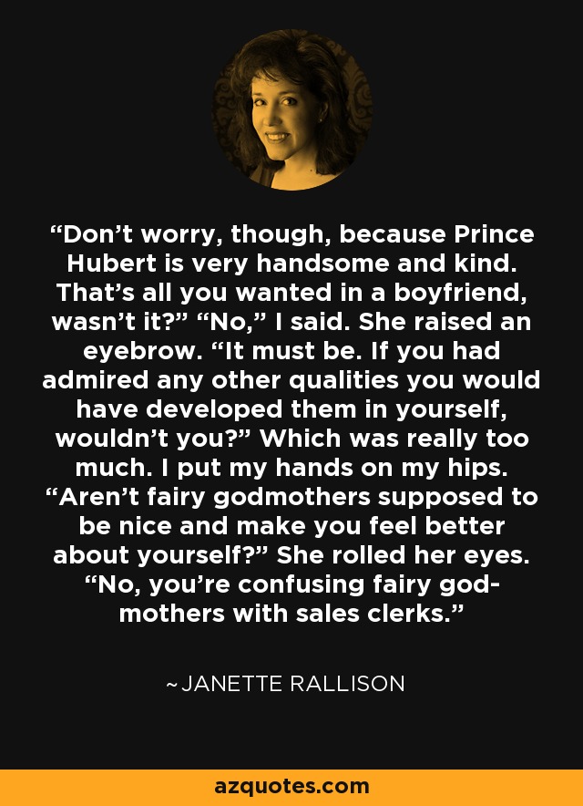 Don’t worry, though, because Prince Hubert is very handsome and kind. That’s all you wanted in a boyfriend, wasn’t it?” “No,” I said. She raised an eyebrow. “It must be. If you had admired any other qualities you would have developed them in yourself, wouldn’t you?” Which was really too much. I put my hands on my hips. “Aren’t fairy godmothers supposed to be nice and make you feel better about yourself?” She rolled her eyes. “No, you’re confusing fairy god- mothers with sales clerks. - Janette Rallison