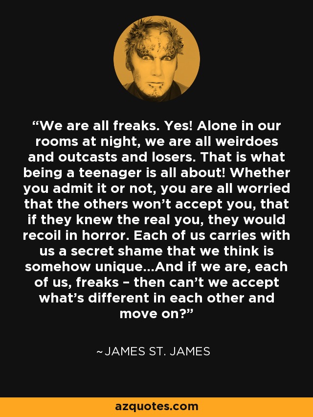 We are all freaks. Yes! Alone in our rooms at night, we are all weirdoes and outcasts and losers. That is what being a teenager is all about! Whether you admit it or not, you are all worried that the others won’t accept you, that if they knew the real you, they would recoil in horror. Each of us carries with us a secret shame that we think is somehow unique…And if we are, each of us, freaks – then can’t we accept what’s different in each other and move on? - James St. James