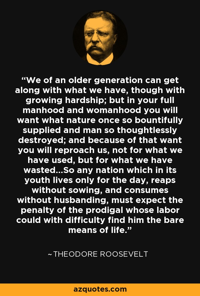 We of an older generation can get along with what we have, though with growing hardship; but in your full manhood and womanhood you will want what nature once so bountifully supplied and man so thoughtlessly destroyed; and because of that want you will reproach us, not for what we have used, but for what we have wasted...So any nation which in its youth lives only for the day, reaps without sowing, and consumes without husbanding, must expect the penalty of the prodigal whose labor could with difficulty find him the bare means of life. - Theodore Roosevelt