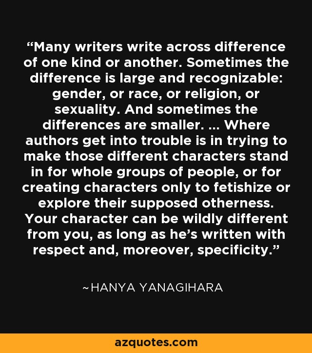 Many writers write across difference of one kind or another. Sometimes the difference is large and recognizable: gender, or race, or religion, or sexuality. And sometimes the differences are smaller. ... Where authors get into trouble is in trying to make those different characters stand in for whole groups of people, or for creating characters only to fetishize or explore their supposed otherness. Your character can be wildly different from you, as long as he's written with respect and, moreover, specificity. - Hanya Yanagihara