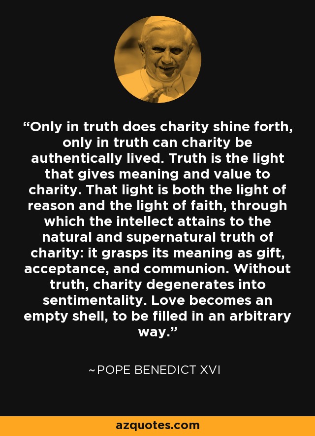 Only in truth does charity shine forth, only in truth can charity be authentically lived. Truth is the light that gives meaning and value to charity. That light is both the light of reason and the light of faith, through which the intellect attains to the natural and supernatural truth of charity: it grasps its meaning as gift, acceptance, and communion. Without truth, charity degenerates into sentimentality. Love becomes an empty shell, to be filled in an arbitrary way. - Pope Benedict XVI