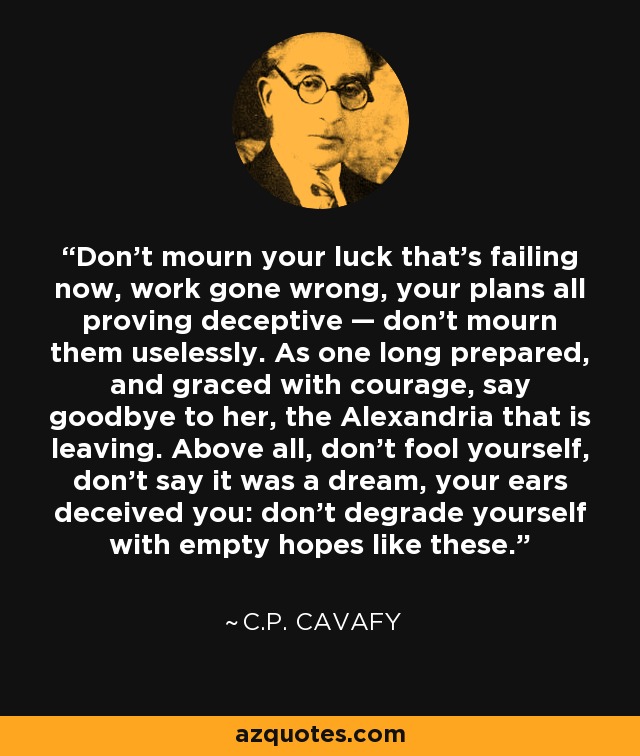 Don’t mourn your luck that’s failing now, work gone wrong, your plans all proving deceptive — don’t mourn them uselessly. As one long prepared, and graced with courage, say goodbye to her, the Alexandria that is leaving. Above all, don’t fool yourself, don’t say it was a dream, your ears deceived you: don’t degrade yourself with empty hopes like these. - C.P. Cavafy