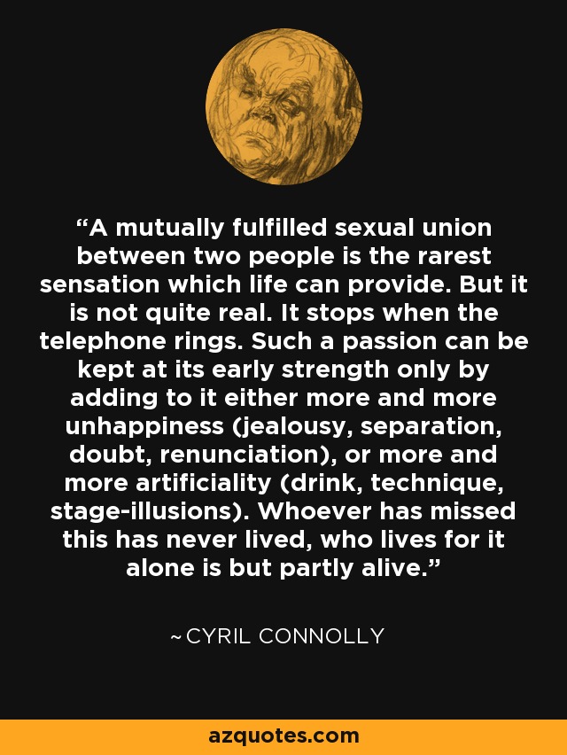 A mutually fulfilled sexual union between two people is the rarest sensation which life can provide. But it is not quite real. It stops when the telephone rings. Such a passion can be kept at its early strength only by adding to it either more and more unhappiness (jealousy, separation, doubt, renunciation), or more and more artificiality (drink, technique, stage-illusions). Whoever has missed this has never lived, who lives for it alone is but partly alive. - Cyril Connolly