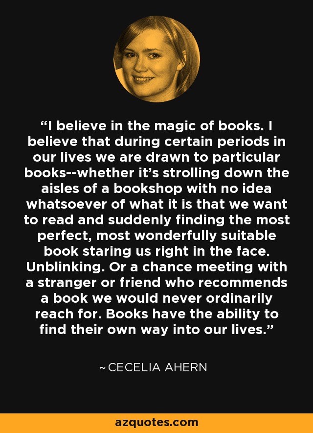 I believe in the magic of books. I believe that during certain periods in our lives we are drawn to particular books--whether it's strolling down the aisles of a bookshop with no idea whatsoever of what it is that we want to read and suddenly finding the most perfect, most wonderfully suitable book staring us right in the face. Unblinking. Or a chance meeting with a stranger or friend who recommends a book we would never ordinarily reach for. Books have the ability to find their own way into our lives. - Cecelia Ahern