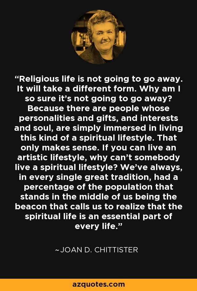 Religious life is not going to go away. It will take a different form. Why am I so sure it's not going to go away? Because there are people whose personalities and gifts, and interests and soul, are simply immersed in living this kind of a spiritual lifestyle. That only makes sense. If you can live an artistic lifestyle, why can't somebody live a spiritual lifestyle? We've always, in every single great tradition, had a percentage of the population that stands in the middle of us being the beacon that calls us to realize that the spiritual life is an essential part of every life. - Joan D. Chittister