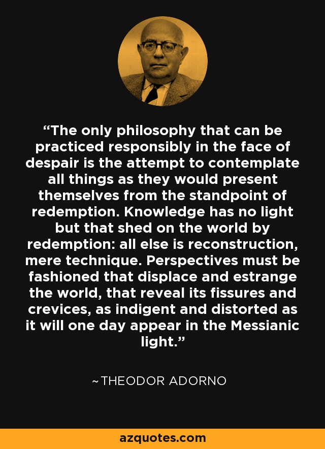 The only philosophy that can be practiced responsibly in the face of despair is the attempt to contemplate all things as they would present themselves from the standpoint of redemption. Knowledge has no light but that shed on the world by redemption: all else is reconstruction, mere technique. Perspectives must be fashioned that displace and estrange the world, that reveal its fissures and crevices, as indigent and distorted as it will one day appear in the Messianic light. - Theodor Adorno