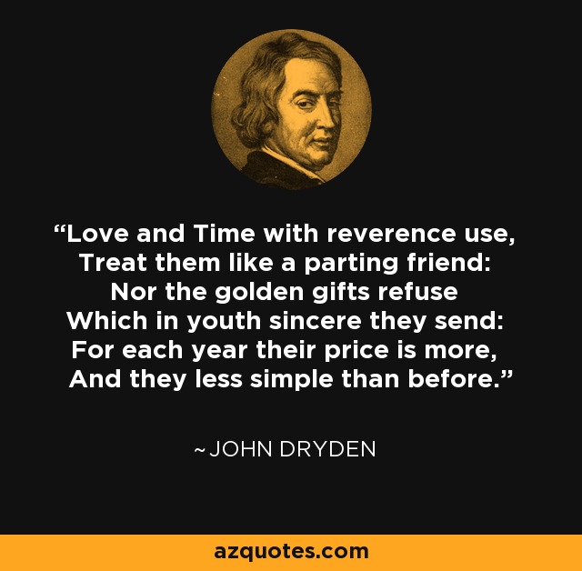 Love and Time with reverence use, Treat them like a parting friend: Nor the golden gifts refuse Which in youth sincere they send: For each year their price is more, And they less simple than before. - John Dryden