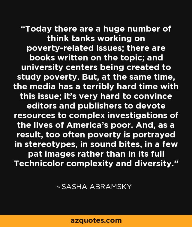 Today there are a huge number of think tanks working on poverty-related issues; there are books written on the topic; and university centers being created to study poverty. But, at the same time, the media has a terribly hard time with this issue; it's very hard to convince editors and publishers to devote resources to complex investigations of the lives of America's poor. And, as a result, too often poverty is portrayed in stereotypes, in sound bites, in a few pat images rather than in its full Technicolor complexity and diversity. - Sasha Abramsky