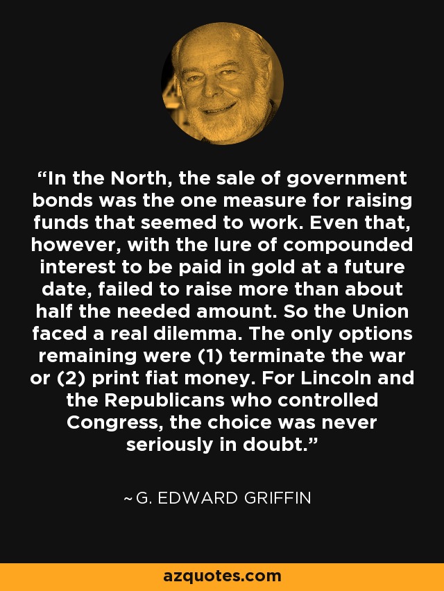 In the North, the sale of government bonds was the one measure for raising funds that seemed to work. Even that, however, with the lure of compounded interest to be paid in gold at a future date, failed to raise more than about half the needed amount. So the Union faced a real dilemma. The only options remaining were (1) terminate the war or (2) print fiat money. For Lincoln and the Republicans who controlled Congress, the choice was never seriously in doubt. - G. Edward Griffin