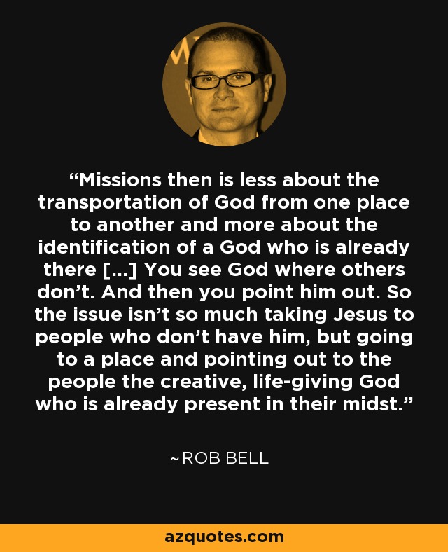 Missions then is less about the transportation of God from one place to another and more about the identification of a God who is already there [...] You see God where others don't. And then you point him out. So the issue isn't so much taking Jesus to people who don't have him, but going to a place and pointing out to the people the creative, life-giving God who is already present in their midst. - Rob Bell