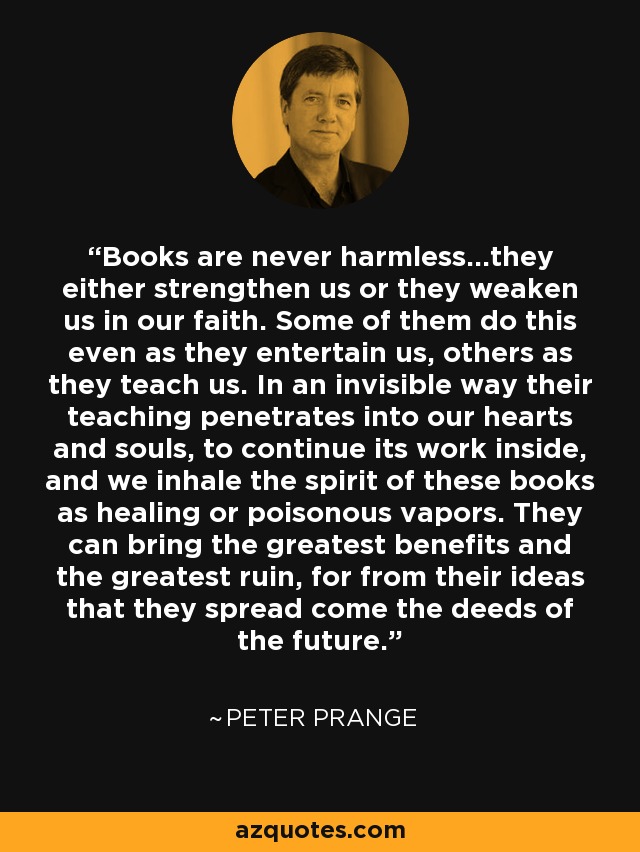 Books are never harmless...they either strengthen us or they weaken us in our faith. Some of them do this even as they entertain us, others as they teach us. In an invisible way their teaching penetrates into our hearts and souls, to continue its work inside, and we inhale the spirit of these books as healing or poisonous vapors. They can bring the greatest benefits and the greatest ruin, for from their ideas that they spread come the deeds of the future. - Peter Prange