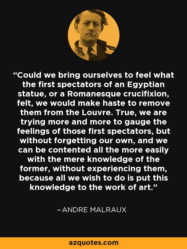 Could we bring ourselves to feel what the first spectators of an Egyptian statue, or a Romanesque crucifixion, felt, we would make haste to remove them from the Louvre. True, we are trying more and more to gauge the feelings of those first spectators, but without forgetting our own, and we can be contented all the more easily with the mere knowledge of the former, without experiencing them, because all we wish to do is put this knowledge to the work of art. - Andre Malraux