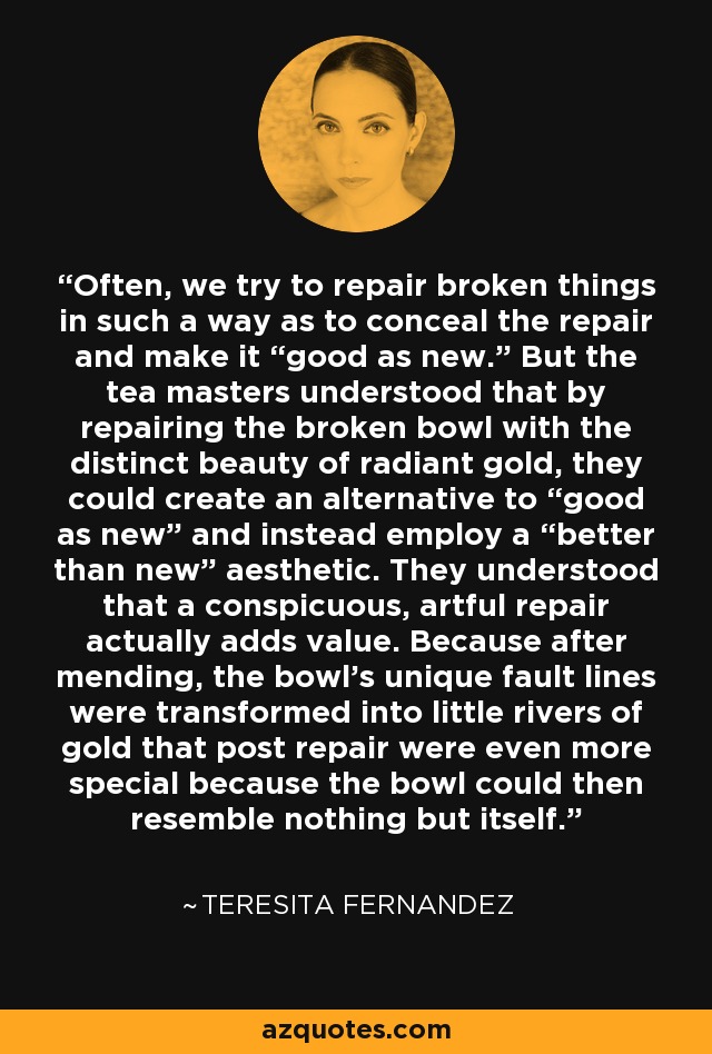 Often, we try to repair broken things in such a way as to conceal the repair and make it “good as new.” But the tea masters understood that by repairing the broken bowl with the distinct beauty of radiant gold, they could create an alternative to “good as new” and instead employ a “better than new” aesthetic. They understood that a conspicuous, artful repair actually adds value. Because after mending, the bowl's unique fault lines were transformed into little rivers of gold that post repair were even more special because the bowl could then resemble nothing but itself. - Teresita Fernandez
