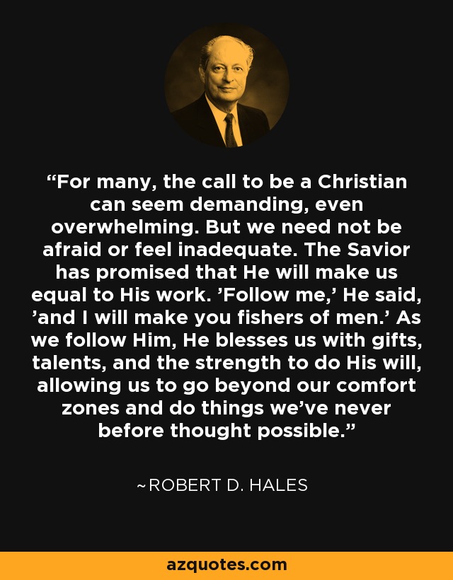 For many, the call to be a Christian can seem demanding, even overwhelming. But we need not be afraid or feel inadequate. The Savior has promised that He will make us equal to His work. 'Follow me,' He said, 'and I will make you fishers of men.' As we follow Him, He blesses us with gifts, talents, and the strength to do His will, allowing us to go beyond our comfort zones and do things we've never before thought possible. - Robert D. Hales