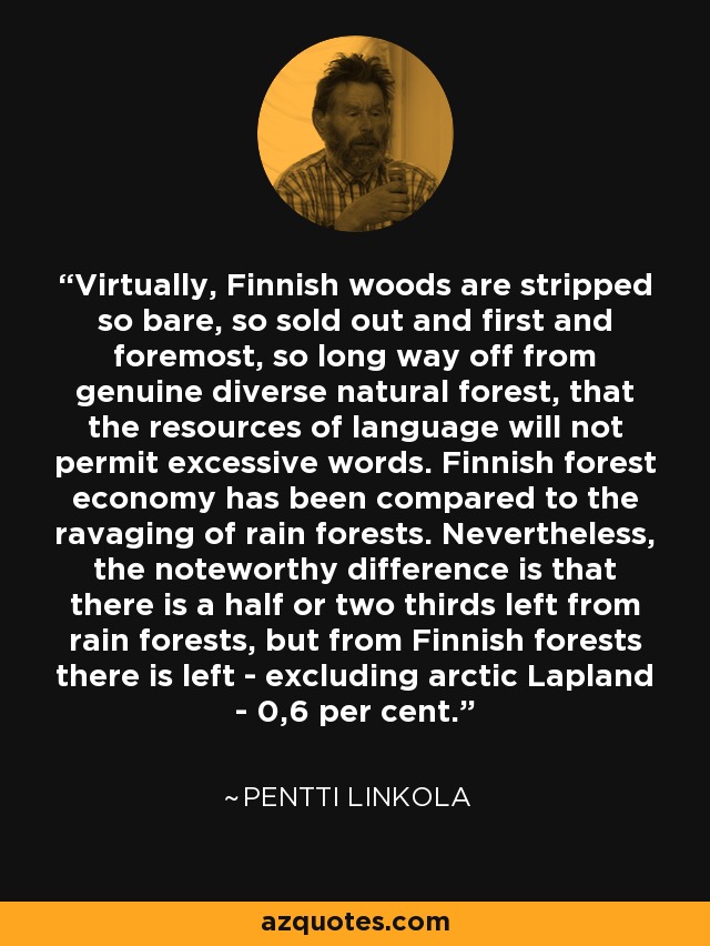 Virtually, Finnish woods are stripped so bare, so sold out and first and foremost, so long way off from genuine diverse natural forest, that the resources of language will not permit excessive words. Finnish forest economy has been compared to the ravaging of rain forests. Nevertheless, the noteworthy difference is that there is a half or two thirds left from rain forests, but from Finnish forests there is left - excluding arctic Lapland - 0,6 per cent. - Pentti Linkola