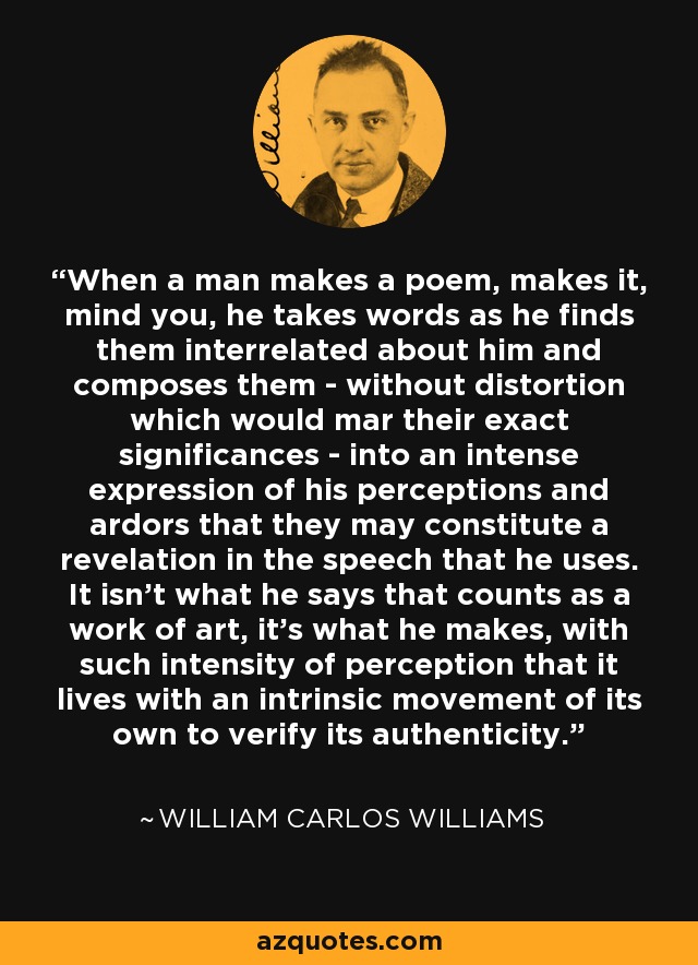 When a man makes a poem, makes it, mind you, he takes words as he finds them interrelated about him and composes them - without distortion which would mar their exact significances - into an intense expression of his perceptions and ardors that they may constitute a revelation in the speech that he uses. It isn't what he says that counts as a work of art, it's what he makes, with such intensity of perception that it lives with an intrinsic movement of its own to verify its authenticity. - William Carlos Williams