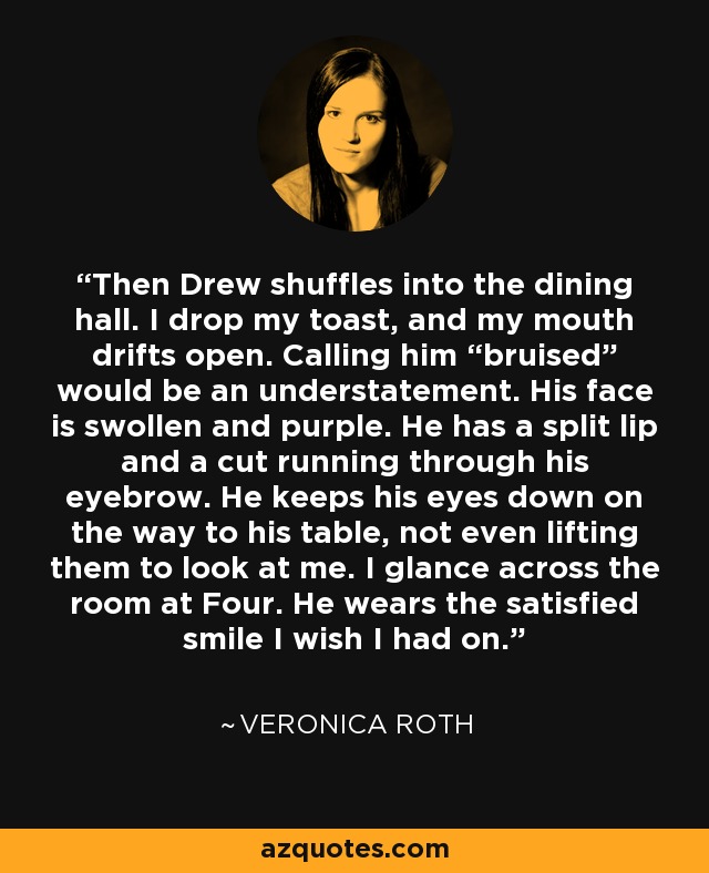 Then Drew shuffles into the dining hall. I drop my toast, and my mouth drifts open. Calling him “bruised” would be an understatement. His face is swollen and purple. He has a split lip and a cut running through his eyebrow. He keeps his eyes down on the way to his table, not even lifting them to look at me. I glance across the room at Four. He wears the satisfied smile I wish I had on. - Veronica Roth