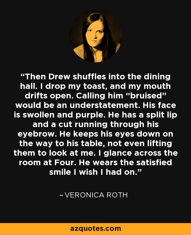 Then Drew shuffles into the dining hall. I drop my toast, and my mouth drifts open. Calling him “bruised” would be an understatement. His face is swollen and purple. He has a split lip and a cut running through his eyebrow. He keeps his eyes down on the way to his table, not even lifting them to look at me. I glance across the room at Four. He wears the satisfied smile I wish I had on. - Veronica Roth