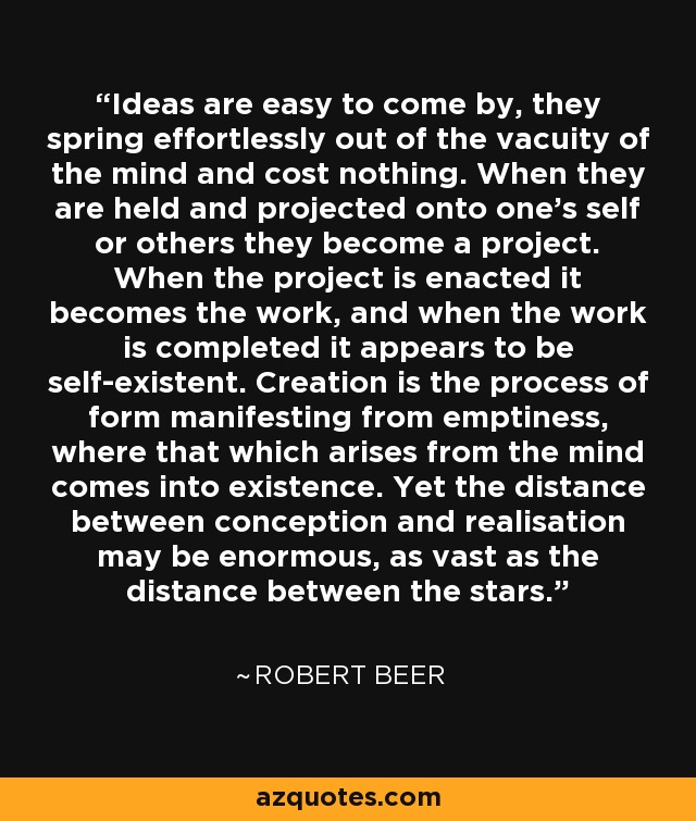 Ideas are easy to come by, they spring effortlessly out of the vacuity of the mind and cost nothing. When they are held and projected onto one's self or others they become a project. When the project is enacted it becomes the work, and when the work is completed it appears to be self-existent. Creation is the process of form manifesting from emptiness, where that which arises from the mind comes into existence. Yet the distance between conception and realisation may be enormous, as vast as the distance between the stars. - Robert Beer