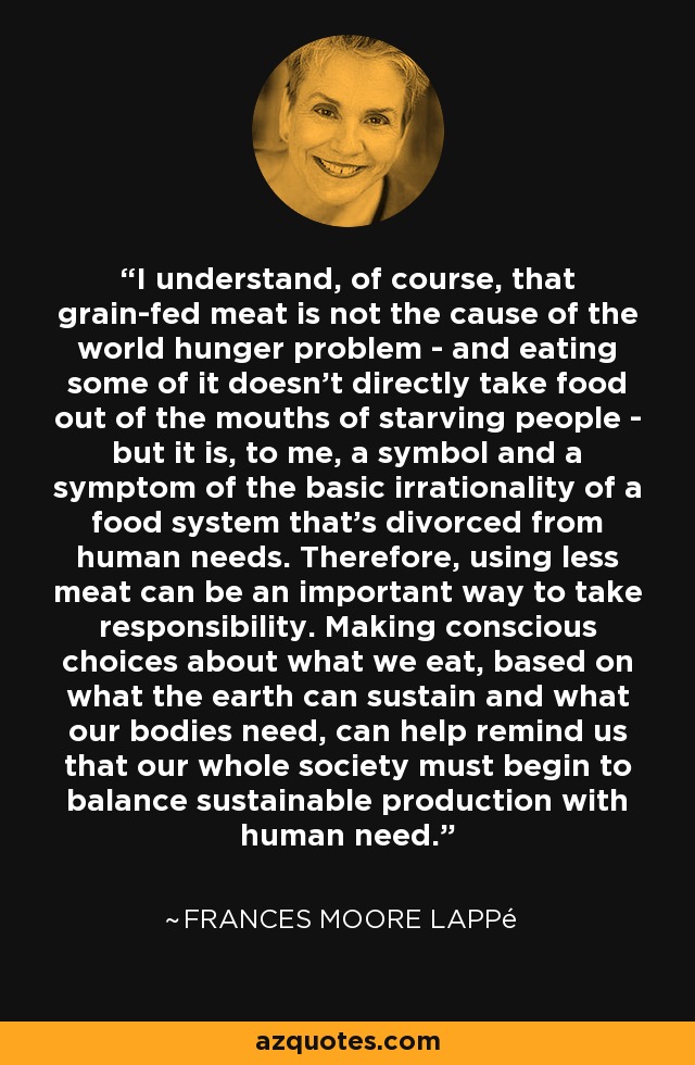I understand, of course, that grain-fed meat is not the cause of the world hunger problem - and eating some of it doesn't directly take food out of the mouths of starving people - but it is, to me, a symbol and a symptom of the basic irrationality of a food system that's divorced from human needs. Therefore, using less meat can be an important way to take responsibility. Making conscious choices about what we eat, based on what the earth can sustain and what our bodies need, can help remind us that our whole society must begin to balance sustainable production with human need. - Frances Moore Lappé