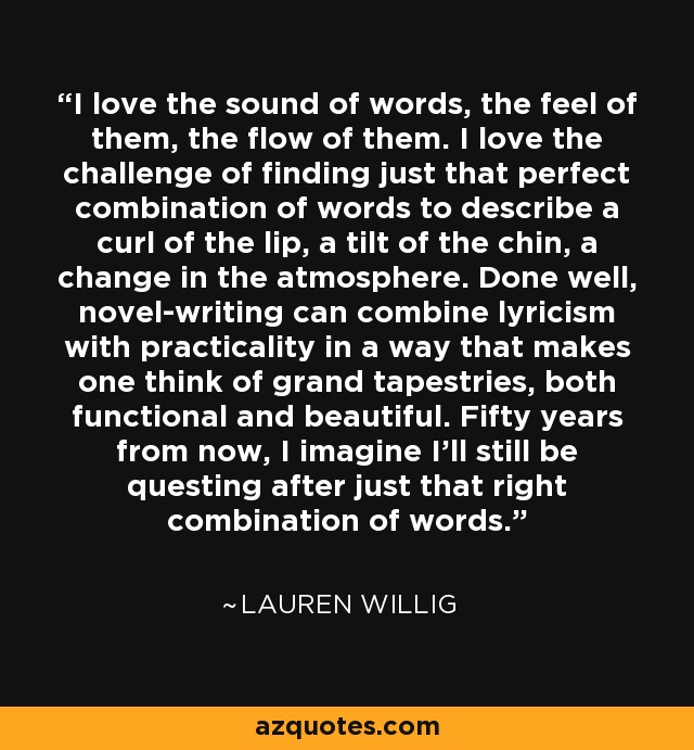 I love the sound of words, the feel of them, the flow of them. I love the challenge of finding just that perfect combination of words to describe a curl of the lip, a tilt of the chin, a change in the atmosphere. Done well, novel-writing can combine lyricism with practicality in a way that makes one think of grand tapestries, both functional and beautiful. Fifty years from now, I imagine I’ll still be questing after just that right combination of words. - Lauren Willig