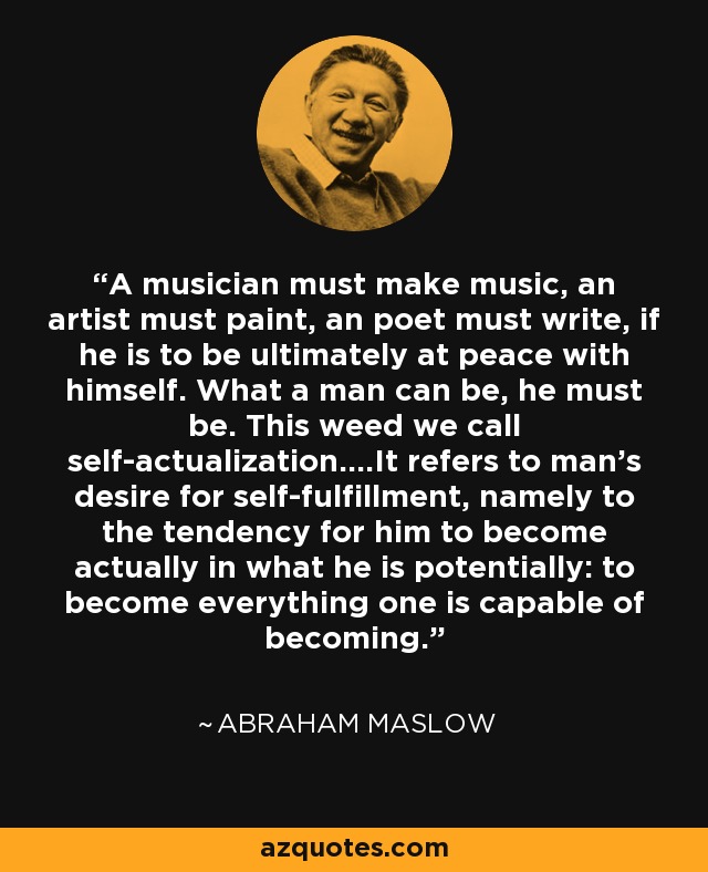 A musician must make music, an artist must paint, an poet must write, if he is to be ultimately at peace with himself. What a man can be, he must be. This weed we call self-actualization….It refers to man’s desire for self-fulfillment, namely to the tendency for him to become actually in what he is potentially: to become everything one is capable of becoming. - Abraham Maslow