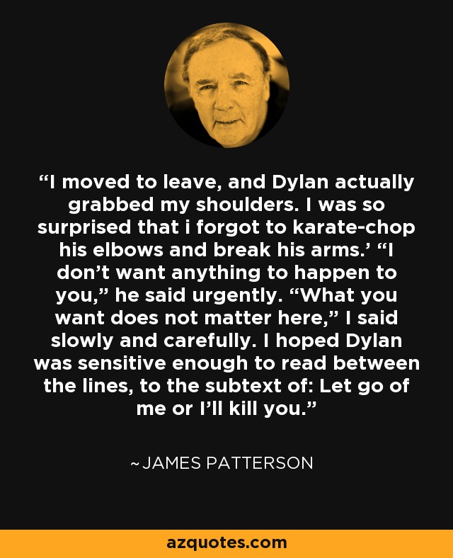 I moved to leave, and Dylan actually grabbed my shoulders. I was so surprised that i forgot to karate-chop his elbows and break his arms.' “I don’t want anything to happen to you,” he said urgently. “What you want does not matter here,” I said slowly and carefully. I hoped Dylan was sensitive enough to read between the lines, to the subtext of: Let go of me or I’ll kill you. - James Patterson