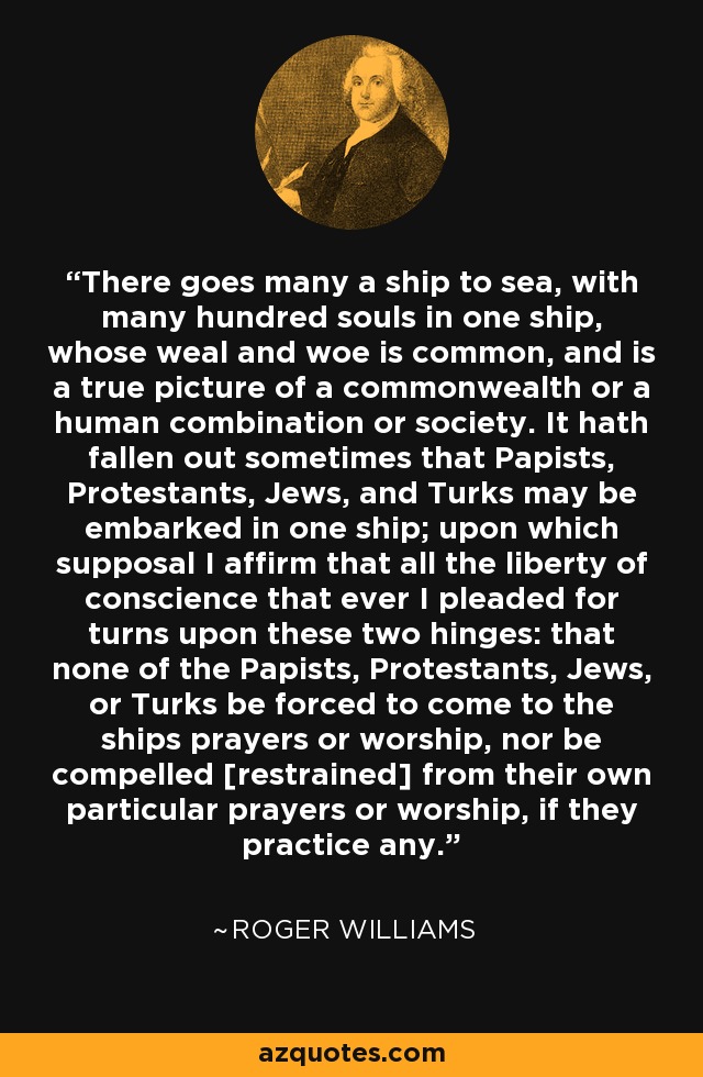 There goes many a ship to sea, with many hundred souls in one ship, whose weal and woe is common, and is a true picture of a commonwealth or a human combination or society. It hath fallen out sometimes that Papists, Protestants, Jews, and Turks may be embarked in one ship; upon which supposal I affirm that all the liberty of conscience that ever I pleaded for turns upon these two hinges: that none of the Papists, Protestants, Jews, or Turks be forced to come to the ships prayers or worship, nor be compelled [restrained] from their own particular prayers or worship, if they practice any. - Roger Williams