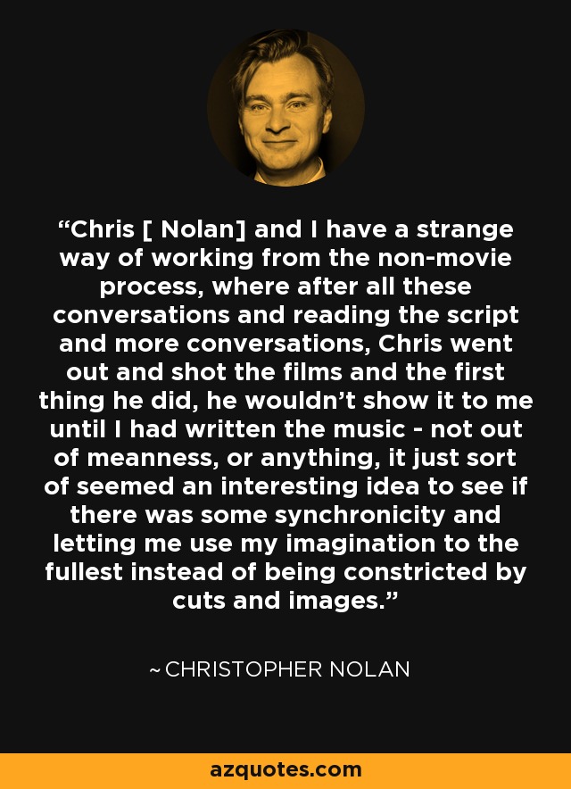 Chris [ Nolan] and I have a strange way of working from the non-movie process, where after all these conversations and reading the script and more conversations, Chris went out and shot the films and the first thing he did, he wouldn't show it to me until I had written the music - not out of meanness, or anything, it just sort of seemed an interesting idea to see if there was some synchronicity and letting me use my imagination to the fullest instead of being constricted by cuts and images. - Christopher Nolan