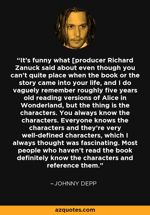 It's funny what [producer Richard Zanuck said about even though you can't quite place when the book or the story came into your life, and I do vaguely remember roughly five years old reading versions of Alice in Wonderland, but the thing is the characters. You always know the characters. Everyone knows the characters and they're very well-defined characters, which I always thought was fascinating. Most people who haven't read the book definitely know the characters and reference them. - Johnny Depp