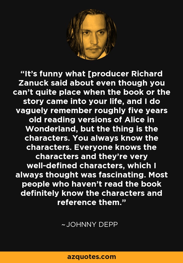 It's funny what [producer Richard Zanuck said about even though you can't quite place when the book or the story came into your life, and I do vaguely remember roughly five years old reading versions of Alice in Wonderland, but the thing is the characters. You always know the characters. Everyone knows the characters and they're very well-defined characters, which I always thought was fascinating. Most people who haven't read the book definitely know the characters and reference them. - Johnny Depp