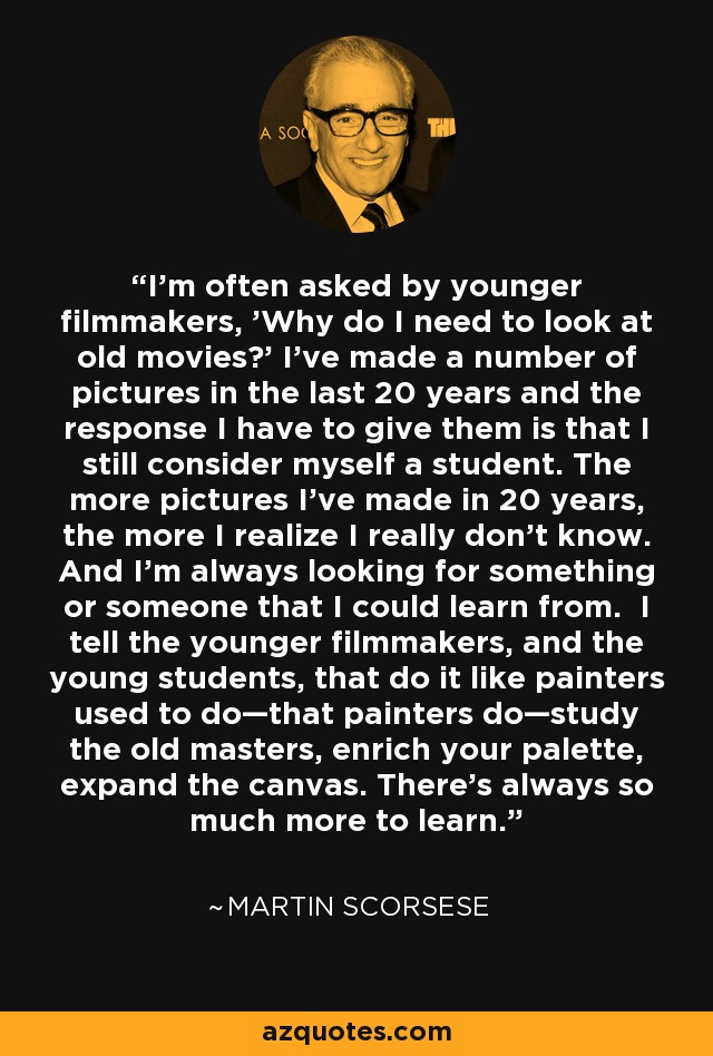 I'm often asked by younger filmmakers, 'Why do I need to look at old movies?' I've made a number of pictures in the last 20 years and the response I have to give them is that I still consider myself a student. The more pictures I've made in 20 years, the more I realize I really don't know. And I'm always looking for something or someone that I could learn from. I tell the younger filmmakers, and the young students, that do it like painters used to do—that painters do—study the old masters, enrich your palette, expand the canvas. There's always so much more to learn. - Martin Scorsese