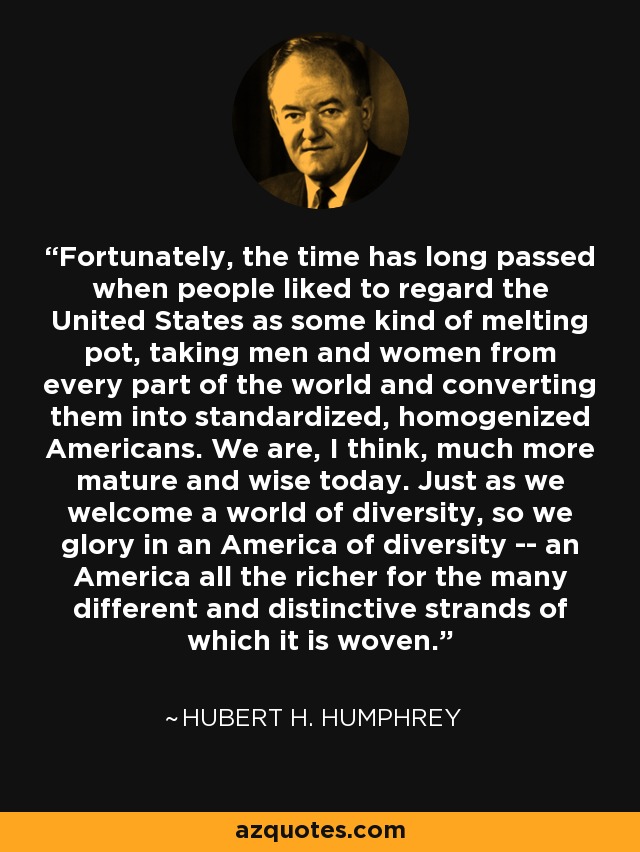 Fortunately, the time has long passed when people liked to regard the United States as some kind of melting pot, taking men and women from every part of the world and converting them into standardized, homogenized Americans. We are, I think, much more mature and wise today. Just as we welcome a world of diversity, so we glory in an America of diversity -- an America all the richer for the many different and distinctive strands of which it is woven. - Hubert H. Humphrey