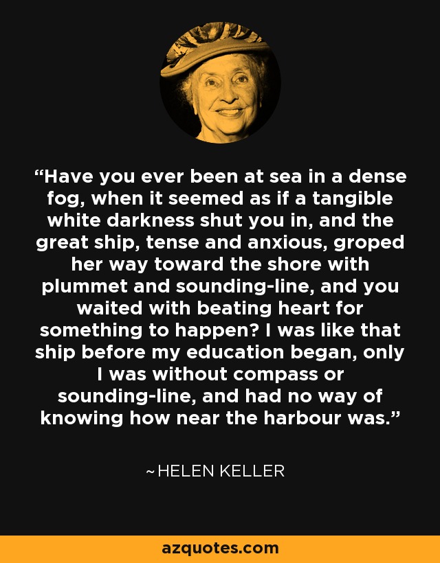 Have you ever been at sea in a dense fog, when it seemed as if a tangible white darkness shut you in, and the great ship, tense and anxious, groped her way toward the shore with plummet and sounding-line, and you waited with beating heart for something to happen? I was like that ship before my education began, only I was without compass or sounding-line, and had no way of knowing how near the harbour was. - Helen Keller