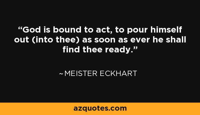 God is bound to act, to pour himself out (into thee) as soon as ever he shall find thee ready. - Meister Eckhart