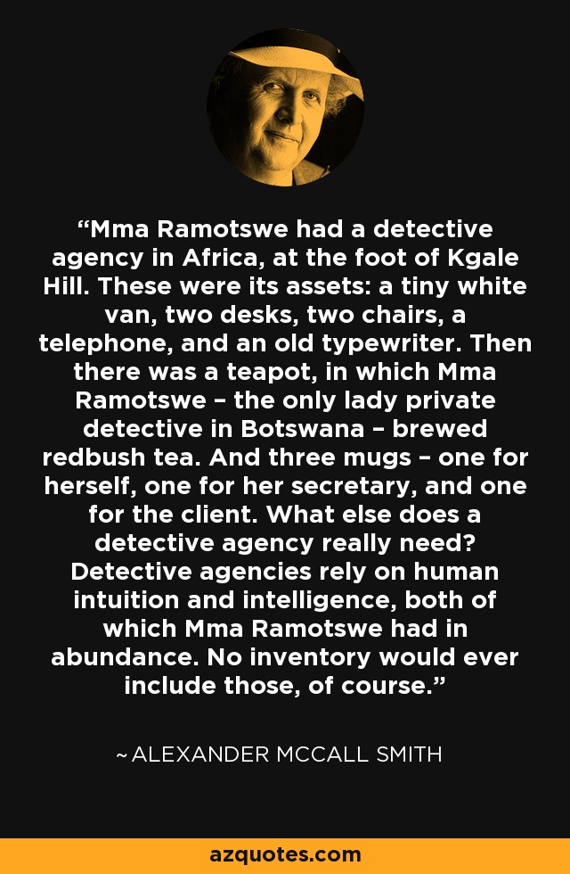 Mma Ramotswe had a detective agency in Africa, at the foot of Kgale Hill. These were its assets: a tiny white van, two desks, two chairs, a telephone, and an old typewriter. Then there was a teapot, in which Mma Ramotswe – the only lady private detective in Botswana – brewed redbush tea. And three mugs – one for herself, one for her secretary, and one for the client. What else does a detective agency really need? Detective agencies rely on human intuition and intelligence, both of which Mma Ramotswe had in abundance. No inventory would ever include those, of course. - Alexander McCall Smith
