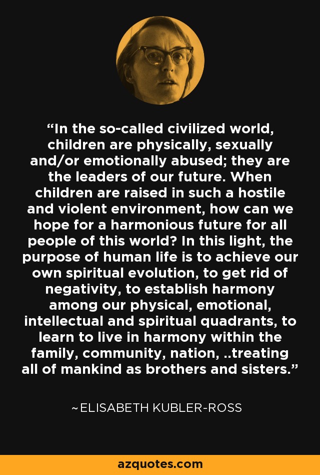 In the so-called civilized world, children are physically, sexually and/or emotionally abused; they are the leaders of our future. When children are raised in such a hostile and violent environment, how can we hope for a harmonious future for all people of this world? In this light, the purpose of human life is to achieve our own spiritual evolution, to get rid of negativity, to establish harmony among our physical, emotional, intellectual and spiritual quadrants, to learn to live in harmony within the family, community, nation, ..treating all of mankind as brothers and sisters. - Elisabeth Kubler-Ross
