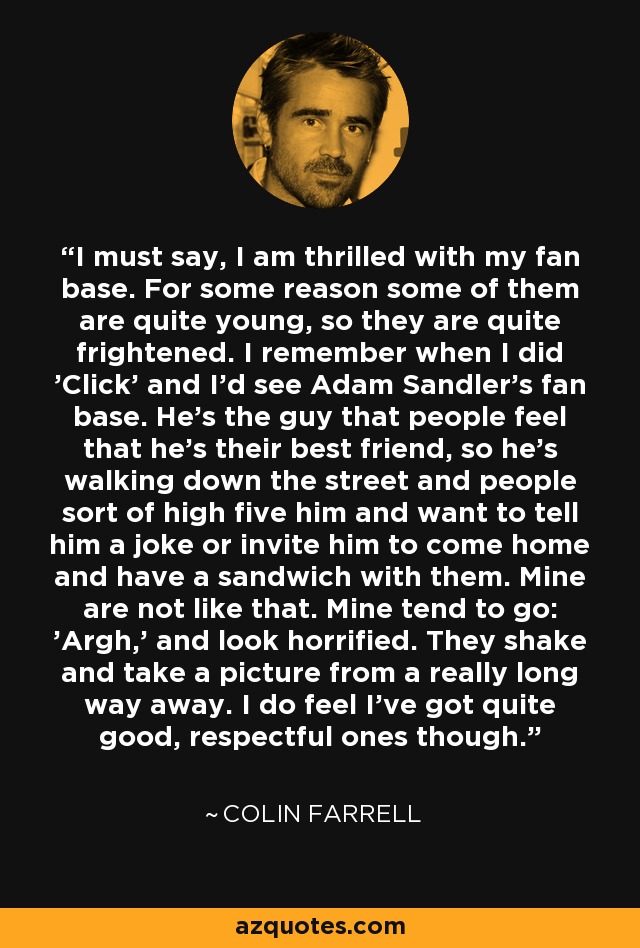 I must say, I am thrilled with my fan base. For some reason some of them are quite young, so they are quite frightened. I remember when I did 'Click' and I'd see Adam Sandler's fan base. He's the guy that people feel that he's their best friend, so he's walking down the street and people sort of high five him and want to tell him a joke or invite him to come home and have a sandwich with them. Mine are not like that. Mine tend to go: 'Argh,' and look horrified. They shake and take a picture from a really long way away. I do feel I've got quite good, respectful ones though. - Colin Farrell