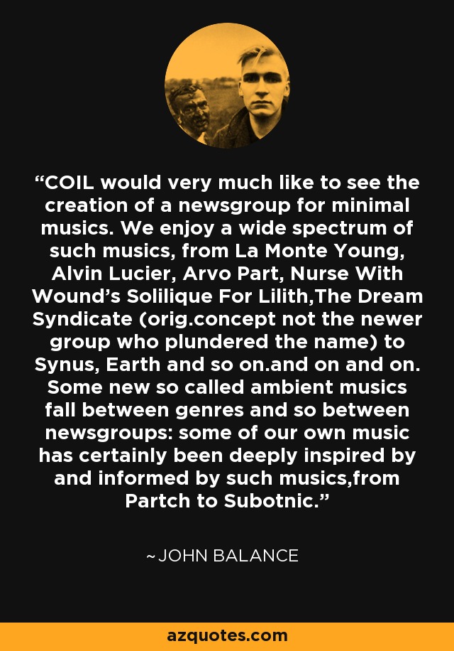 COIL would very much like to see the creation of a newsgroup for minimal musics. We enjoy a wide spectrum of such musics, from La Monte Young, Alvin Lucier, Arvo Part, Nurse With Wound's Solilique For Lilith,The Dream Syndicate (orig.concept not the newer group who plundered the name) to Synus, Earth and so on.and on and on. Some new so called ambient musics fall between genres and so between newsgroups: some of our own music has certainly been deeply inspired by and informed by such musics,from Partch to Subotnic. - John Balance