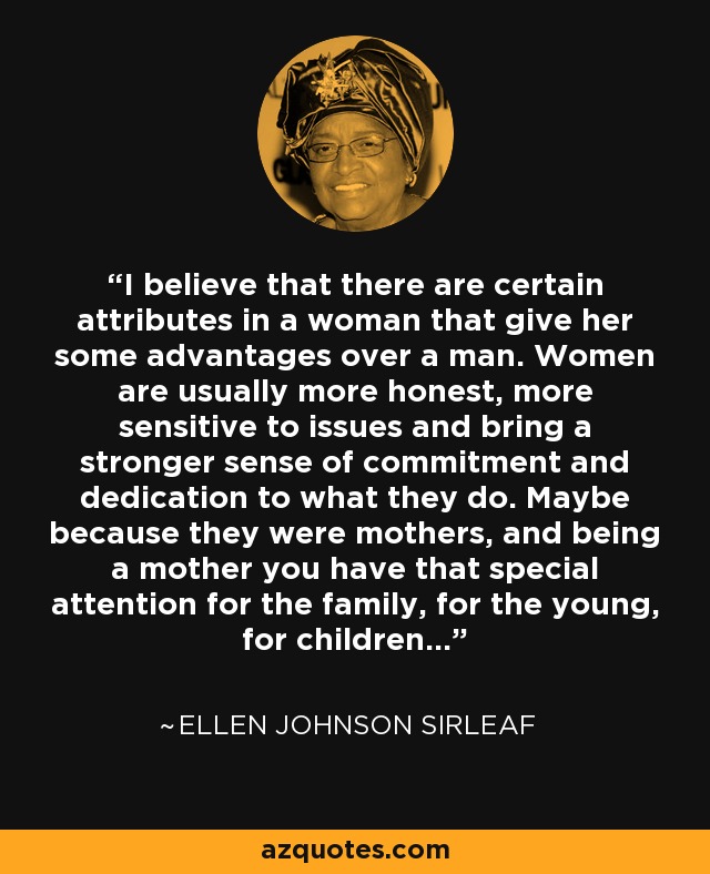 I believe that there are certain attributes in a woman that give her some advantages over a man. Women are usually more honest, more sensitive to issues and bring a stronger sense of commitment and dedication to what they do. Maybe because they were mothers, and being a mother you have that special attention for the family, for the young, for children… - Ellen Johnson Sirleaf