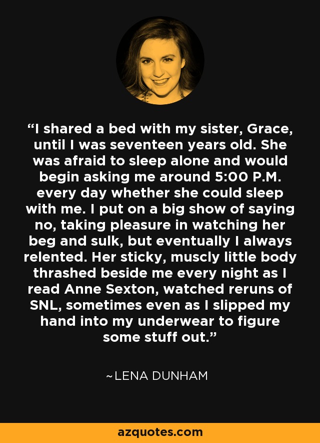 I shared a bed with my sister, Grace, until I was seventeen years old. She was afraid to sleep alone and would begin asking me around 5:00 P.M. every day whether she could sleep with me. I put on a big show of saying no, taking pleasure in watching her beg and sulk, but eventually I always relented. Her sticky, muscly little body thrashed beside me every night as I read Anne Sexton, watched reruns of SNL, sometimes even as I slipped my hand into my underwear to figure some stuff out. - Lena Dunham