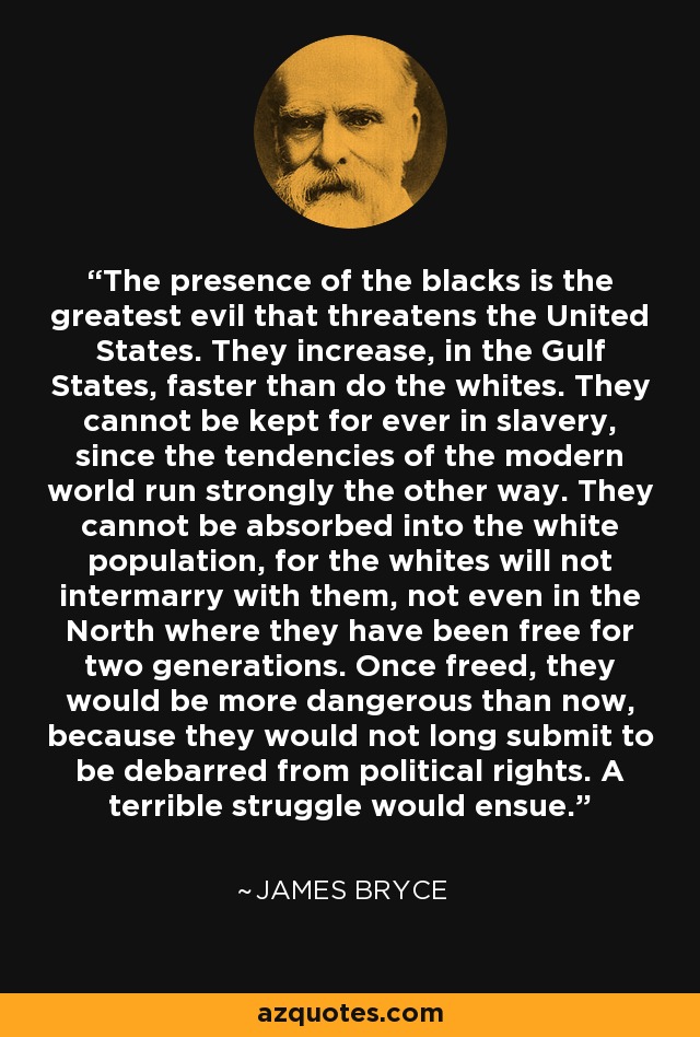 The presence of the blacks is the greatest evil that threatens the United States. They increase, in the Gulf States, faster than do the whites. They cannot be kept for ever in slavery, since the tendencies of the modern world run strongly the other way. They cannot be absorbed into the white population, for the whites will not intermarry with them, not even in the North where they have been free for two generations. Once freed, they would be more dangerous than now, because they would not long submit to be debarred from political rights. A terrible struggle would ensue. - James Bryce