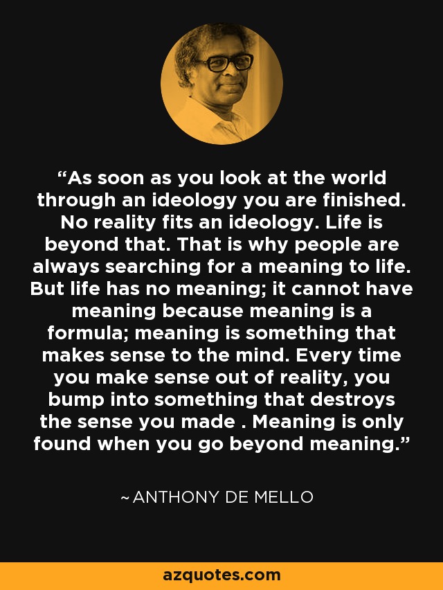 As soon as you look at the world through an ideology you are finished. No reality fits an ideology. Life is beyond that. That is why people are always searching for a meaning to life. But life has no meaning; it cannot have meaning because meaning is a formula; meaning is something that makes sense to the mind. Every time you make sense out of reality, you bump into something that destroys the sense you made . Meaning is only found when you go beyond meaning. - Anthony de Mello