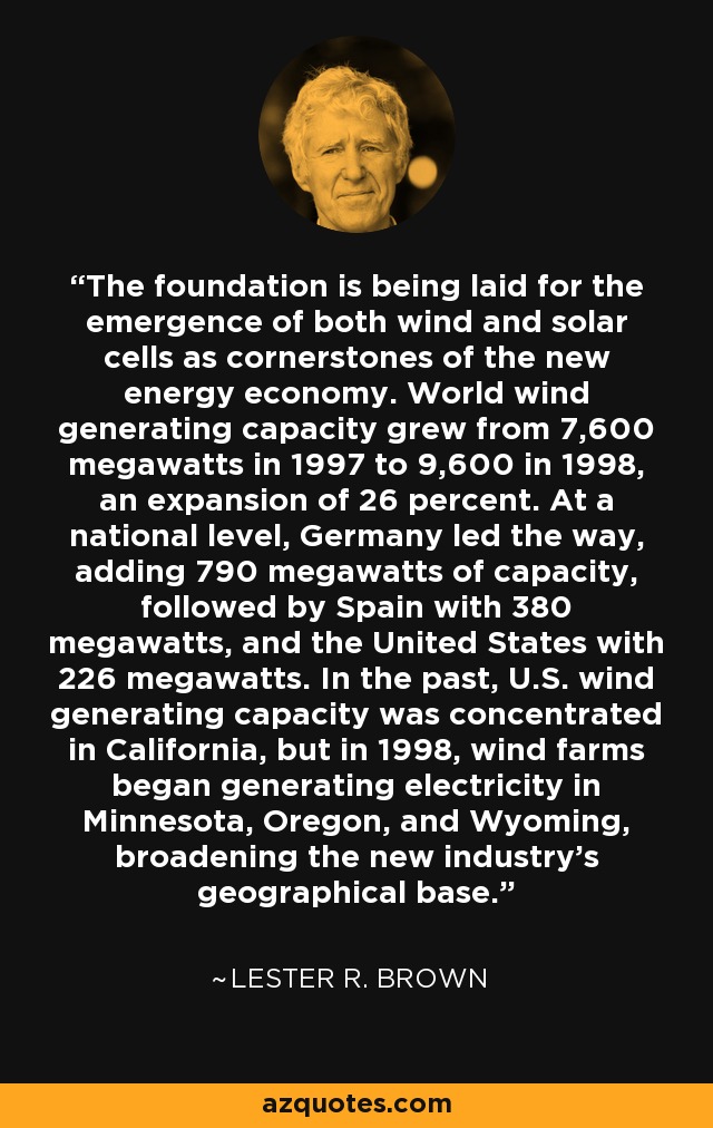 The foundation is being laid for the emergence of both wind and solar cells as cornerstones of the new energy economy. World wind generating capacity grew from 7,600 megawatts in 1997 to 9,600 in 1998, an expansion of 26 percent. At a national level, Germany led the way, adding 790 megawatts of capacity, followed by Spain with 380 megawatts, and the United States with 226 megawatts. In the past, U.S. wind generating capacity was concentrated in California, but in 1998, wind farms began generating electricity in Minnesota, Oregon, and Wyoming, broadening the new industry's geographical base. - Lester R. Brown