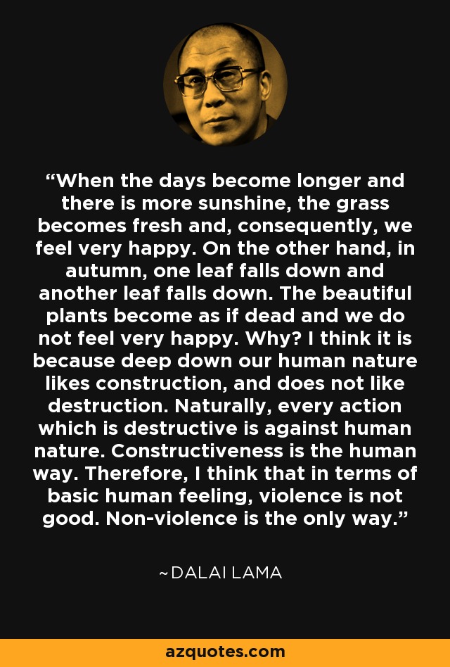 When the days become longer and there is more sunshine, the grass becomes fresh and, consequently, we feel very happy. On the other hand, in autumn, one leaf falls down and another leaf falls down. The beautiful plants become as if dead and we do not feel very happy. Why? I think it is because deep down our human nature likes construction, and does not like destruction. Naturally, every action which is destructive is against human nature. Constructiveness is the human way. Therefore, I think that in terms of basic human feeling, violence is not good. Non-violence is the only way. - Dalai Lama
