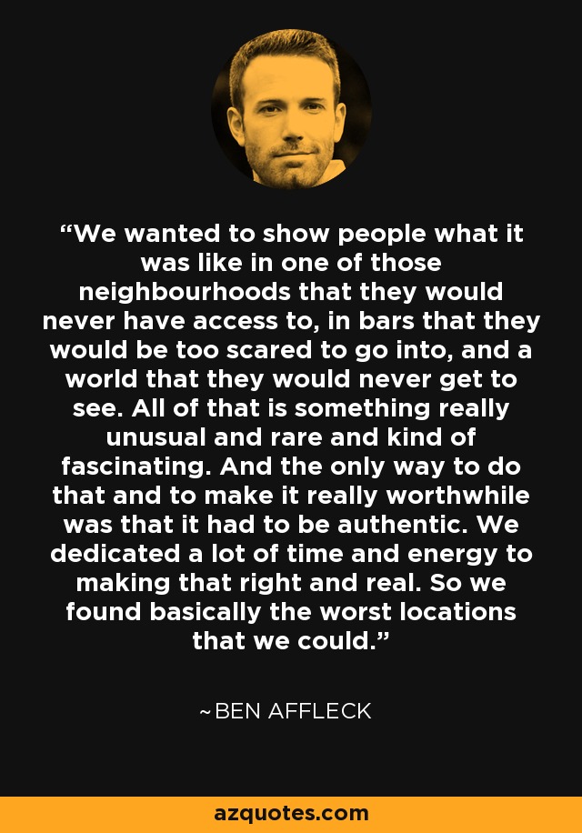 We wanted to show people what it was like in one of those neighbourhoods that they would never have access to, in bars that they would be too scared to go into, and a world that they would never get to see. All of that is something really unusual and rare and kind of fascinating. And the only way to do that and to make it really worthwhile was that it had to be authentic. We dedicated a lot of time and energy to making that right and real. So we found basically the worst locations that we could. - Ben Affleck