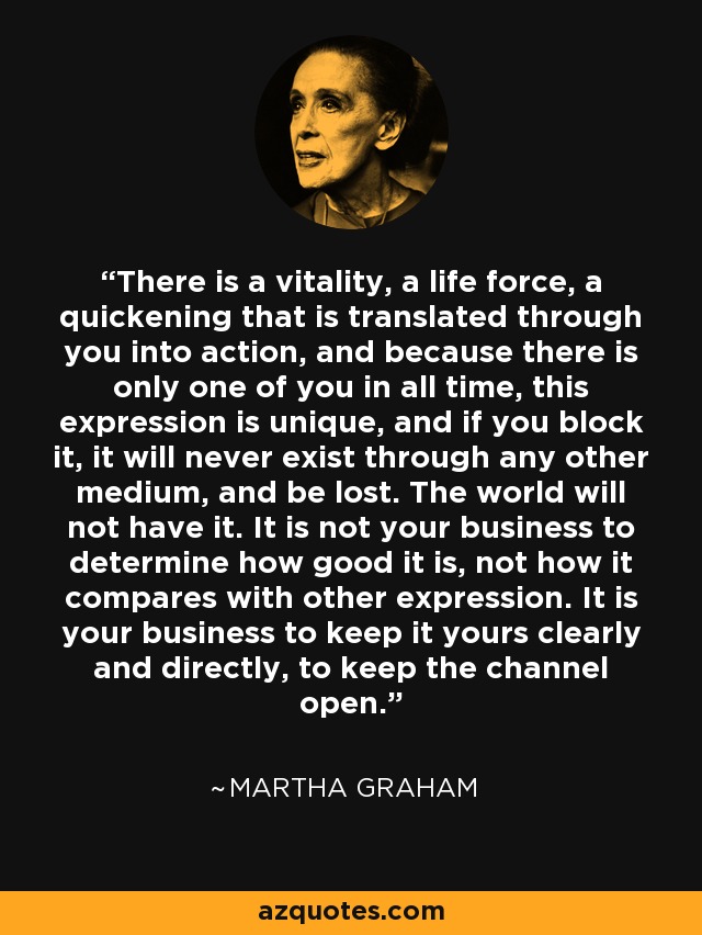 There is a vitality, a life force, a quickening that is translated through you into action, and because there is only one of you in all time, this expression is unique, and if you block it, it will never exist through any other medium, and be lost. The world will not have it. It is not your business to determine how good it is, not how it compares with other expression. It is your business to keep it yours clearly and directly, to keep the channel open. - Martha Graham
